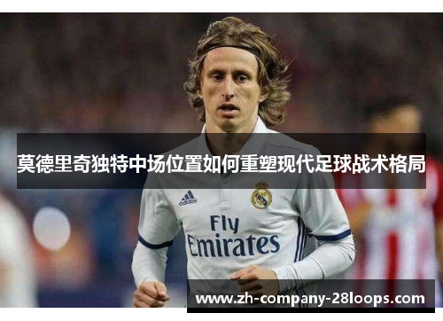 莫德里奇独特中场位置如何重塑现代足球战术格局 莫德里奇独特中场位置如何重塑现代足球战术格局