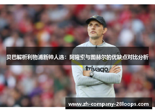 贝巴解析利物浦新帅人选:阿隆索与图赫尔的优缺点对比分析 贝巴解析利物浦新帅人选:阿隆索与图赫尔的优缺点对比分析