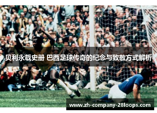 贝利永载史册 巴西足球传奇的纪念与致敬方式解析 贝利永载史册 巴西足球传奇的纪念与致敬方式解析