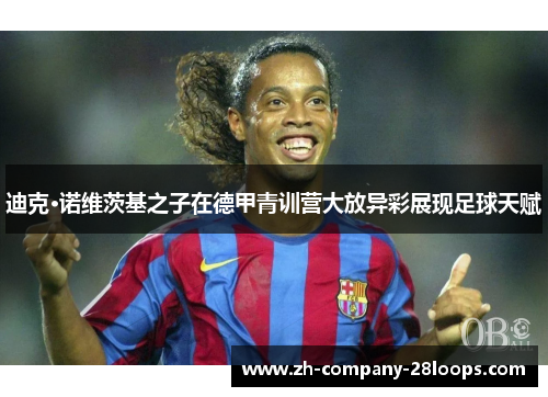 迪克·诺维茨基之子在德甲青训营大放异彩展现足球天赋 迪克·诺维茨基之子在德甲青训营大放异彩展现足球天赋