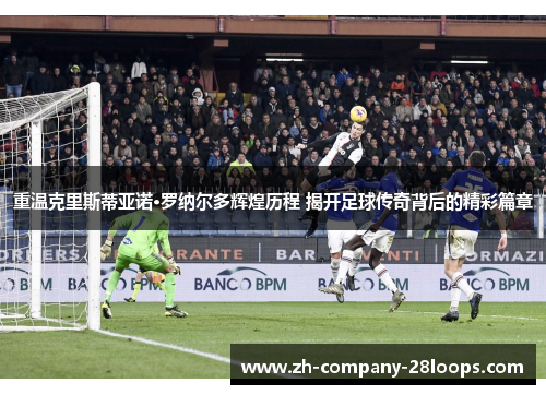 重温克里斯蒂亚诺·罗纳尔多辉煌历程 揭开足球传奇背后的精彩篇章 重温克里斯蒂亚诺·罗纳尔多辉煌历程 揭开足球传奇背后的精彩篇章