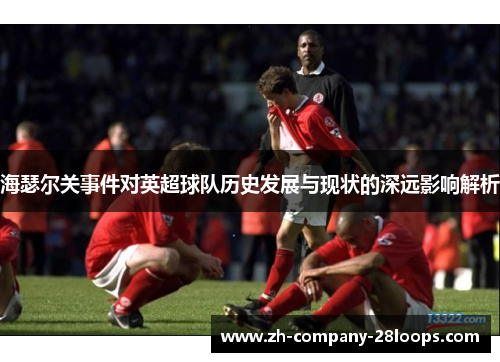 海瑟尔关事件对英超球队历史发展与现状的深远影响解析 海瑟尔关事件对英超球队历史发展与现状的深远影响解析
