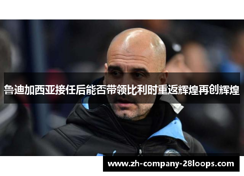 鲁迪加西亚接任后能否带领比利时重返辉煌再创辉煌 鲁迪加西亚接任后能否带领比利时重返辉煌再创辉煌