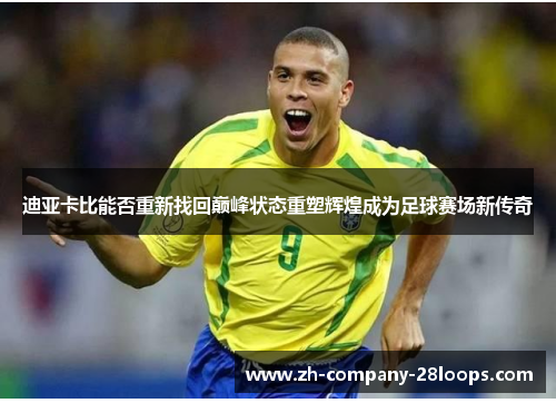 迪亚卡比能否重新找回巅峰状态重塑辉煌成为足球赛场新传奇 迪亚卡比能否重新找回巅峰状态重塑辉煌成为足球赛场新传奇