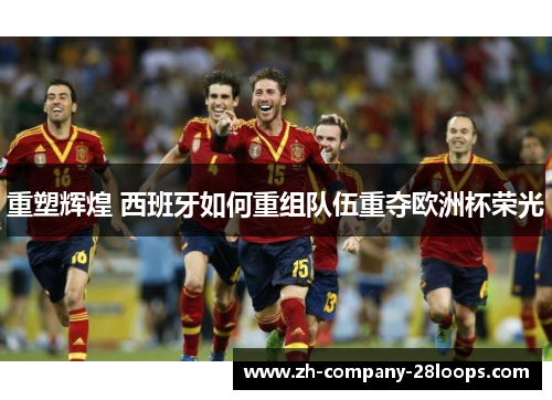 重塑辉煌 西班牙如何重组队伍重夺欧洲杯荣光 重塑辉煌 西班牙如何重组队伍重夺欧洲杯荣光
