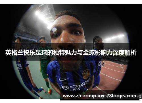 英格兰快乐足球的独特魅力与全球影响力深度解析 英格兰快乐足球的独特魅力与全球影响力深度解析