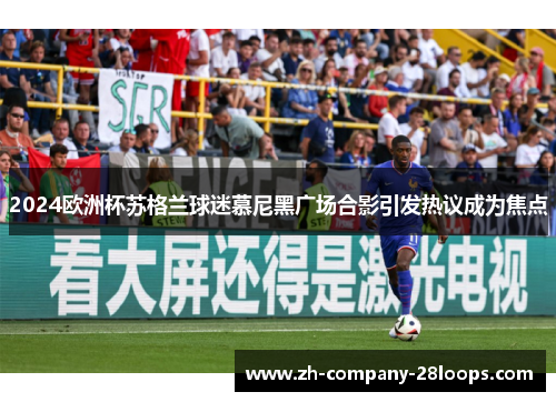 2024欧洲杯苏格兰球迷慕尼黑广场合影引发热议成为焦点 2024欧洲杯苏格兰球迷慕尼黑广场合影引发热议成为焦点