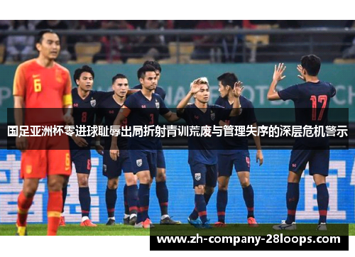 国足亚洲杯零进球耻辱出局折射青训荒废与管理失序的深层危机警示